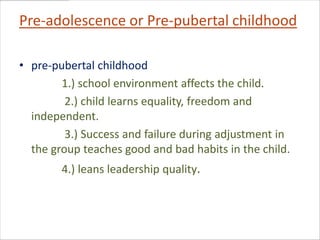 Pre-adolescence or Pre-pubertal childhood

• pre-pubertal childhood
        1.) school environment affects the child.
         2.) child learns equality, freedom and
  independent.
         3.) Success and failure during adjustment in
  the group teaches good and bad habits in the child.
        4.) leans leadership quality.
 