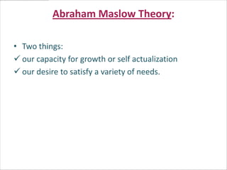 Abraham Maslow Theory:

• Two things:
 our capacity for growth or self actualization
 our desire to satisfy a variety of needs.
 