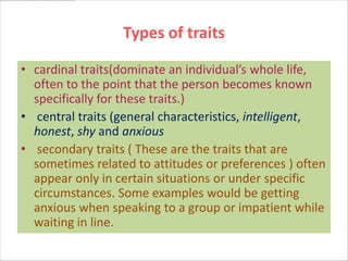 Types of traits

• cardinal traits(dominate an individual’s whole life,
  often to the point that the person becomes known
  specifically for these traits.)
• central traits (general characteristics, intelligent,
  honest, shy and anxious
• secondary traits ( These are the traits that are
  sometimes related to attitudes or preferences ) often
  appear only in certain situations or under specific
  circumstances. Some examples would be getting
  anxious when speaking to a group or impatient while
  waiting in line.
 