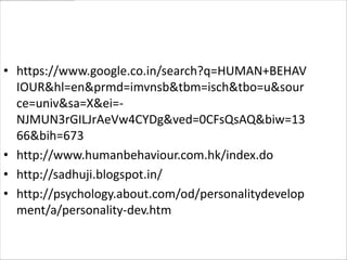 • https://www.google.co.in/search?q=HUMAN+BEHAV
  IOUR&hl=en&prmd=imvnsb&tbm=isch&tbo=u&sour
  ce=univ&sa=X&ei=-
  NJMUN3rGILJrAeVw4CYDg&ved=0CFsQsAQ&biw=13
  66&bih=673
• http://www.humanbehaviour.com.hk/index.do
• http://sadhuji.blogspot.in/
• http://psychology.about.com/od/personalitydevelop
  ment/a/personality-dev.htm
 