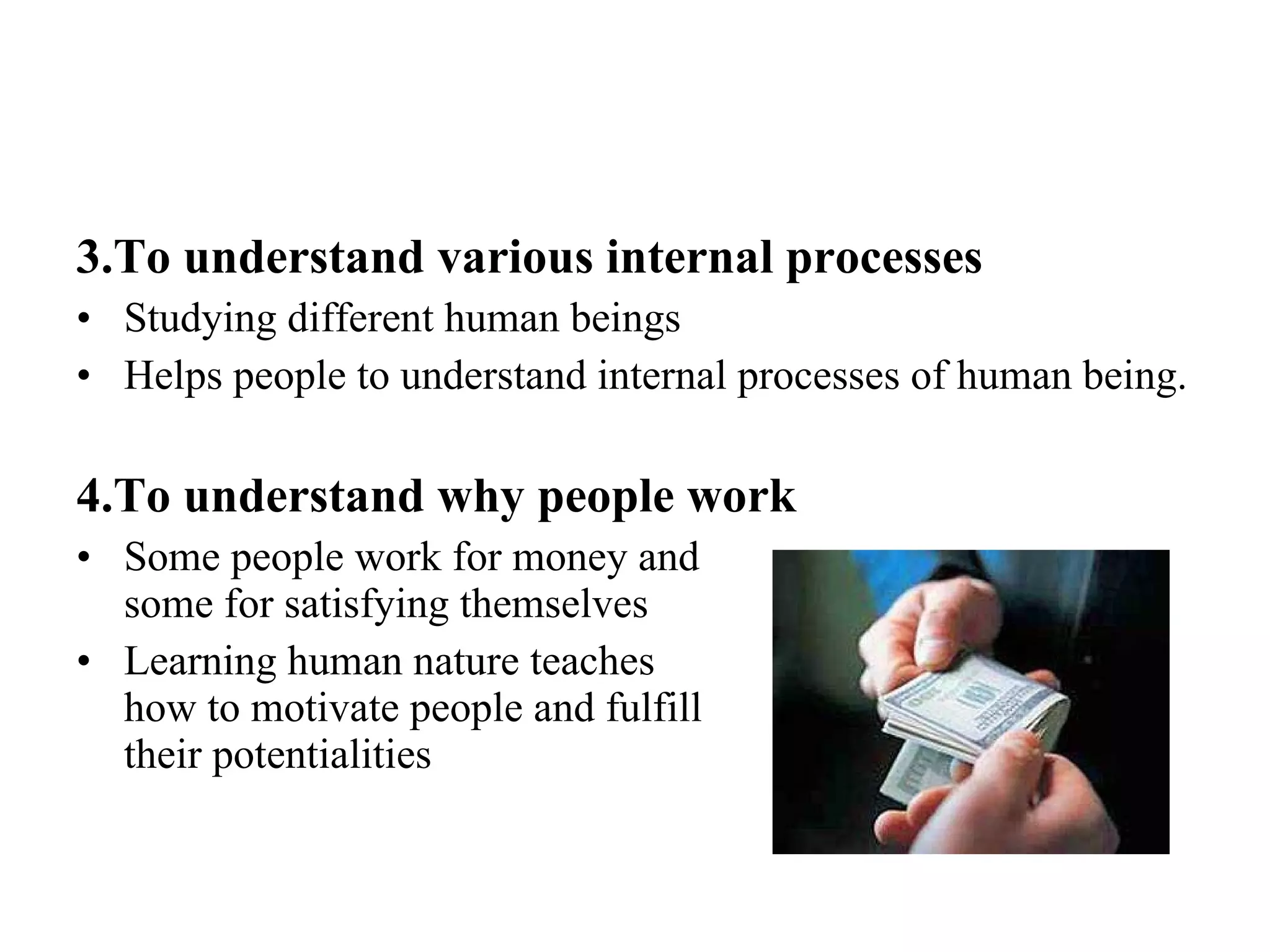 3.To understand various internal processes Studying different human beings Helps people to understand internal processes of human being. 4.To understand why people work Some people work for money and  some for satisfying themselves Learning human nature teaches  how to motivate people and fulfill  their potentialities 