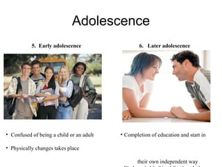 Adolescence 5.  Early adolescence Confused of being a child or an adult Physically changes takes place 6.  Later adolescence Completion of education and start in  their own independent way Find a suitable friend for the whole  life 