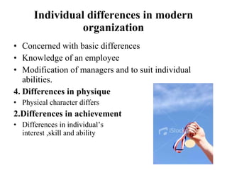 Individual differences in modern organization Concerned with basic differences  Knowledge of an employee Modification of managers and to suit individual abilities. Differences in physique Physical character differs 2.Differences in achievement Differences in individual’s  interest ,skill and ability 