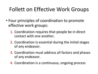 Follett on Effective Work Groups Four principles of coordination to promote effective work groups: Coordination requires that people be in direct contact with one another. Coordination is essential during the initial stages of any endeavor. Coordination must address all factors and phases of any endeavor.  Coordination is a continuous, ongoing process 