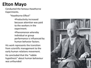 Elton Mayo Conducted the famous Hawthorne Experiments. “ Hawthorne Effect” Productivity increased because attention was paid to the workers in the experiment. Phenomenon whereby individual or group performance is influenced by human behavior factors. His work represents the transition from scientific management to the early human relations movement. He concluded that the “rabble hypothesis” about human behaviour was unfounded Elton Mayo 1880 – 1949 