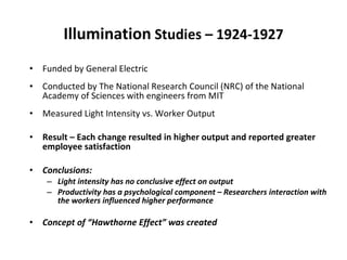 Illumination  Studies – 1924-1927 Funded by General Electric Conducted by The National Research Council (NRC) of the National Academy of Sciences with engineers from MIT Measured Light Intensity vs. Worker Output Result – Each change resulted in higher output and reported greater employee satisfaction Conclusions:  Light intensity has no conclusive effect on output Productivity has a psychological component – Researchers interaction with the workers influenced higher performance Concept of “Hawthorne Effect” was created 
