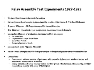 Relay Assembly Test Experiments   1927-1929   Western Electric wanted more information Harvard researchers brought in to analyze the results – Elton Mayo & Fritz Roethlisberger Group of 6 Women – (5) Assemblers and (1) Layout Operator One Observer – Explained every incremental change and recorded results Manipulated factors of production to measure effect on output: Pay Incentives Length of Work Day & Work Week Use of Rest Periods Company Sponsored Meals Management Visits / Special Attention Result – Most changes resulted in higher output and reported greater employee satisfaction Conclusions:  Experiments yielded positive effects even with negative influences – workers’ output will increase as a response to attention Strong social bonds were created within the test group.  Workers are influenced by need for recognition, security and sense of belonging 
