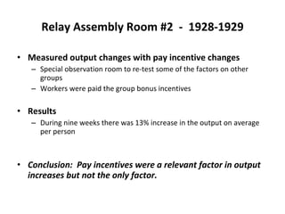 Relay Assembly Room #2  -  1928-1929 Measured output changes with pay incentive changes Special observation room to re-test some of the factors on other groups Workers were paid the group bonus incentives Results During nine weeks there was 13% increase in the output on average per person Conclusion:  Pay incentives were a relevant factor in output increases but not the only factor. 