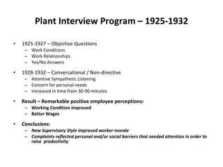Plant Interview Program – 1925-1932 1925-1927 – Objective Questions Work Conditions Work Relationships Yes/No Answers 1928-1932 – Conversational / Non-directive Attentive Sympathetic Listening Concern for personal needs Increased in time from 30-90 minutes Result – Remarkable positive employee perceptions: Working Condition Improved  Better Wages  Conclusions:  New Supervisory Style improved worker morale Complaints reflected personal and/or social barriers that needed attention in order to  raise  productivity 