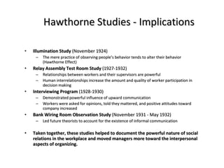 Hawthorne Studies - Implications Illumination Study  (November 1924) The mere practice of observing people’s behavior tends to alter their behavior (Hawthorne Effect) Relay Assembly Test Room Study  (1927-1932) Relationships between workers and their supervisors are powerful Human interrelationships increase the amount and quality of worker participation in decision making Interviewing Program  (1928-1930) Demonstrated powerful influence of upward communication Workers were asked for opinions, told they mattered, and positive attitudes toward company increased Bank Wiring Room Observation Study  (November 1931 - May 1932) Led future theorists to account for the existence of informal communication Taken together, these studies helped to document the powerful nature of social relations in the workplace and moved managers more toward the interpersonal aspects of organizing. 