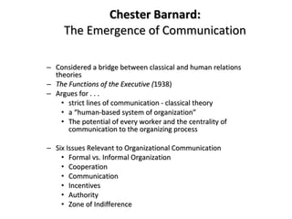 Chester Barnard: The Emergence of Communication Considered a bridge between classical and human relations theories The Functions of the Executive ( 1938) Argues for . . .  strict lines of communication - classical theory a “human-based system of organization” The potential of every worker and the centrality of communication to the organizing process Six Issues Relevant to Organizational Communication Formal vs. Informal Organization Cooperation Communication Incentives Authority Zone of Indifference 