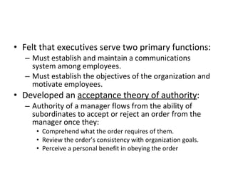 Felt that executives serve two primary functions: Must establish and maintain a communications system among employees. Must establish the objectives of the organization and motivate employees. Developed an  acceptance theory of authority : Authority of a manager flows from the ability of subordinates to accept or reject an order from the manager once they: Comprehend what the order requires of them. Review the order’s consistency with organization goals. Perceive a personal benefit in obeying the order 