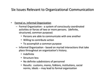 Six Issues Relevant to Organizational Communication Formal vs. Informal Organization Formal Organization - a system of consciously coordinated activities or forces of two or more persons.  (definite, structured, common purpose) Persons are able to communicate with one another Willing to contribute action To accomplish a common purpose Informal Organization - based on myriad interactions that take place throughout an organization’s history. Indefinite Structure less No definite subdivisions of personnel Results:  customs, mores, folklore, institutions, social norms, ideals -- may lead to formal organization 