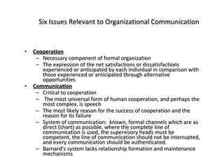 Six Issues Relevant to Organizational Communication Cooperation Necessary component of formal organization The expression of the net satisfactions or dissatisfactions experienced or anticipated by each individual in comparison with those experienced or anticipated through alternative opportunities Communication Critical to cooperation The most universal form of human cooperation, and perhaps the most complex, is speech The most likely reason for the success of cooperation and the reason for its failure System of communication:  known, formal channels which are as direct (short) as possible, where the complete line of communication is used, the supervisory heads must be competent, the line of communication should not be interrupted, and every communication should be authenticated. Barnard’s system lacks relationship formation and maintenance mechanisms 