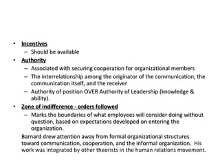 Incentives Should be available Authority Associated with securing cooperation for organizational members The interrelationship among the originator of the communication, the communication itself, and the receiver Authority of position OVER Authority of Leadership (knowledge & ability). Zone of Indifference - orders followed Marks the boundaries of what employees will consider doing without question, based on expectations developed on entering the organization. Barnard drew attention away from formal organizational structures toward communication, cooperation, and the informal organization.  His work was integrated by other theorists in the human relations movement. 