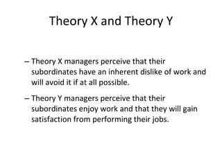 Theory X and Theory Y Theory X managers perceive that their subordinates have an inherent dislike of work and will avoid it if at all possible. Theory Y managers perceive that their subordinates enjoy work and that they will gain satisfaction from performing their jobs. 
