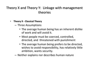 Theory X and Theory Y:  Linkage with management theories Theory X - Classical Theory Three Assumptions The average human being has an inherent dislike of work and will avoid it. Most people must be coerced, controlled, directed, and  threatened with punishment The average human being prefers to be directed, wishes to avoid responsibility, has relatively little ambition, wants security. Neither explains nor describes human nature 