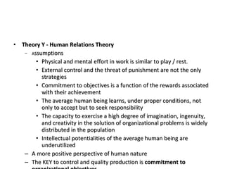 Theory Y - Human Relations Theory A ssumptions Physical and mental effort in work is similar to play / rest. External control and the threat of punishment are not the only strategies Commitment to objectives is a function of the rewards associated with their achievement The average human being learns, under proper conditions, not only to accept but to seek responsibility The capacity to exercise a high degree of imagination, ingenuity, and creativity in the solution of organizational problems is widely distributed in the population Intellectual potentialities of the average human being are underutilized A more positive perspective of human nature The KEY to control and quality production is  commitment to organizational objectives 