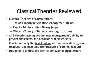 Classical Theories Reviewed Classical Theories of Organizations  Taylor’s Theory of Scientific Management (tasks) Fayol’s Administrative Theory (mgmt) Weber’s Theory of Bureaucracy (org structure) All 3 theories attempt to enhance management’s ability to predict and control the behavior of their workers Considered only the  task function  of communication (ignored relational and maintenance functions of communication) Designed to predict and control behavior in organizations 