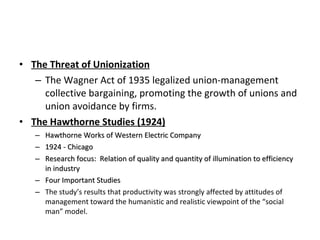 The Threat of Unionization The Wagner Act of 1935 legalized union-management collective bargaining, promoting the growth of unions and union avoidance by firms. The Hawthorne Studies (1924) Hawthorne Works of Western Electric Company 1924 - Chicago Research focus:  Relation of quality and quantity of illumination to efficiency in industry Four Important Studies The study’s results that productivity was strongly affected by attitudes of management toward the humanistic and realistic viewpoint of the “social man” model. 