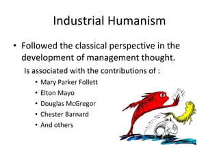 Industrial Humanism Followed the classical perspective in the development of management thought. Is associated with the contributions of : Mary Parker Follett Elton Mayo Douglas McGregor Chester Barnard And others  