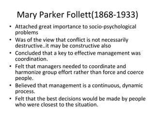 Mary Parker Follett(1868-1933) Attached great importance to socio-psychological problems  Was of the view that conflict is not necessarily destructive..it may be constructive also Concluded that a key to effective management was coordination. Felt that managers needed to coordinate and harmonize group effort rather than force and coerce people. Believed that management is a continuous, dynamic process. Felt that the best decisions would be made by people who were closest to the situation. 