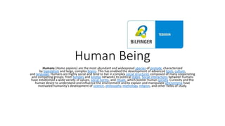 Human Being
Humans (Homo sapiens) are the most abundant and widespread species of primate, characterized
by bipedalism and large, complex brains. This has enabled the development of advanced tools, culture,
and language. Humans are highly social and tend to live in complex social structures composed of many cooperating
and competing groups, from families and kinship networks to political states. Social interactions between humans
have established a wide variety of values, social norms, and rituals, which bolster human society. Curiosity and the
human desire to understand and influence the environment and to explain and manipulate phenomena have
motivated humanity's development of science, philosophy, mythology, religion, and other fields of study.
 