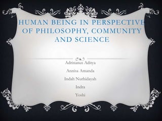 HUMAN BEING IN PERSPECTIVE
OF PHILOSOPHY, COMMUNITY
AND SCIENCE
Adrinanus Aditya
Annisa Amanda
Indah Nurhidayah
Indra
Yoshi
 
