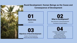 Rural Development: Human Beings as the Cause and
Consequence of Development
01
03
02
04
Definition
Problem in Rural Development
PEOPLE RELATED PROBLEMS
Basic Elements of Rural Development
The Nature of Rural Problems
Rural Area
Objectives of Rural Development
What is Development?
Importance of Rural Development
Growth vs Development
International Trends
Agricultural Development
The Concept of Development
Rostow's 5 Stages of Growth
 