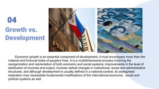 Growth vs.
Development
04
Economic growth is an essential component of development, it must encompass more than the
material and financial sides of people's lives. It is a multidimensional process involving the
reorganization and reorientation of both economic and social systems; improvements in the level of
distribution of incomes and output; involves radical changes in institutional, social and administrative
structures; and although development is usually defined in a national context, its widespread
realization may necessitate fundamental modifications of the international economic, social and
political systems as well
 