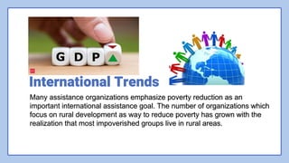 International Trends
Many assistance organizations emphasize poverty reduction as an
important international assistance goal. The number of organizations which
focus on rural development as way to reduce poverty has grown with the
realization that most impoverished groups live in rural areas.
 