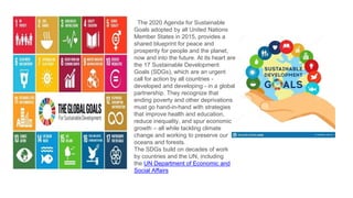 The 2020 Agenda for Sustainable
Goals adopted by all United Nations
Member States in 2015, provides a
shared blueprint for peace and
prosperity for people and the planet,
now and into the future. At its heart are
the 17 Sustainable Development
Goals (SDGs), which are an urgent
call for action by all countries -
developed and developing - in a global
partnership. They recognize that
ending poverty and other deprivations
must go hand-in-hand with strategies
that improve health and education,
reduce inequality, and spur economic
growth – all while tackling climate
change and working to preserve our
oceans and forests.
The SDGs build on decades of work
by countries and the UN, including
the UN Department of Economic and
Social Affairs
 