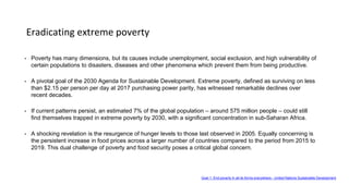 Eradicating extreme poverty
• Poverty has many dimensions, but its causes include unemployment, social exclusion, and high vulnerability of
certain populations to disasters, diseases and other phenomena which prevent them from being productive.
• A pivotal goal of the 2030 Agenda for Sustainable Development. Extreme poverty, defined as surviving on less
than $2.15 per person per day at 2017 purchasing power parity, has witnessed remarkable declines over
recent decades.
• If current patterns persist, an estimated 7% of the global population – around 575 million people – could still
find themselves trapped in extreme poverty by 2030, with a significant concentration in sub-Saharan Africa.
• A shocking revelation is the resurgence of hunger levels to those last observed in 2005. Equally concerning is
the persistent increase in food prices across a larger number of countries compared to the period from 2015 to
2019. This dual challenge of poverty and food security poses a critical global concern.
Goal 1: End poverty in all its forms everywhere - United Nations Sustainable Development
 