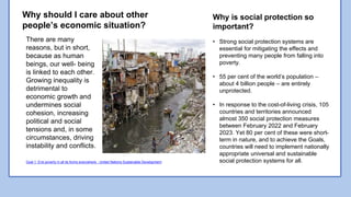 .
There are many
reasons, but in short,
because as human
beings, our well- being
is linked to each other.
Growing inequality is
detrimental to
economic growth and
undermines social
cohesion, increasing
political and social
tensions and, in some
circumstances, driving
instability and conflicts.
Why is social protection so
important?
• Strong social protection systems are
essential for mitigating the effects and
preventing many people from falling into
poverty.
• 55 per cent of the world’s population –
about 4 billion people – are entirely
unprotected.
• In response to the cost-of-living crisis, 105
countries and territories announced
almost 350 social protection measures
between February 2022 and February
2023. Yet 80 per cent of these were short-
term in nature, and to achieve the Goals,
countries will need to implement nationally
appropriate universal and sustainable
social protection systems for all.
Why should I care about other
people’s economic situation?
Goal 1: End poverty in all its forms everywhere - United Nations Sustainable Development
 