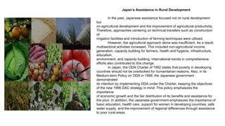 Japan’s Assistance in Rural Development
In the past, Japanese assistance focused not on rural development
but
on agricultural development and the improvement of agricultural productivity.
Therefore, approaches centering on technical transfers such as construction
of
irrigation facilities and introduction of farming techniques were utilized.
However, the agricultural approach alone was insufficient. As a result,
multisectoral activities increased. This included non-agricultural income
generation, capacity building for farmers, health and hygiene, infrastructure,
education,
environment, and capacity building. International trends in comprehensive
efforts also contributed to this change.
In Japan, the ODA Charter of 1992 states that poverty in developing
countries should not be overlooked for humanitarian reasons. Also, in its
Medium-term Policy on ODA in 1999, the Japanese government
demonstrated
its intention by implementing ODA under the Charter, keeping the objectives
of the new 1996 DAC strategy in mind. This policy emphasizes the
importance
of economic growth and the fair distribution of its benefits and assistance for
the poor. In addition, the Japanese government emphasizes the importance of
basic education, health care, support for women in developing countries, safe
water supply, and the improvement of regional differences through assistance
to poor rural areas.
 