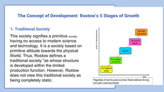 1. Traditional Society
This society signifies a primitive society
having no access to modern science
and technology. It is a society based on
primitive attitude towards the physical
World. Thus, Rostow defines a
traditional society "as whose structure
is developed within the limited
production function. However, Rostow
does not view this traditional society as
being completely static.
The Concept of Development Rostow’s 5 Stages of Growth
 