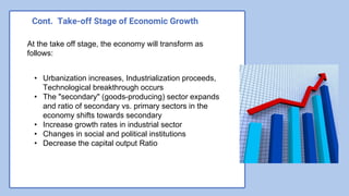Cont. Take-off Stage of Economic Growth
At the take off stage, the economy will transform as
follows:
• Urbanization increases, Industrialization proceeds,
Technological breakthrough occurs
• The "secondary" (goods-producing) sector expands
and ratio of secondary vs. primary sectors in the
economy shifts towards secondary
• Increase growth rates in industrial sector
• Changes in social and political institutions
• Decrease the capital output Ratio
 