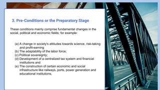 3. Pre-Conditions or the Preparatory Stage
These conditions mainly comprise fundamental changes in the
social, political and economic fields; for example:
(a) A change in society's attitudes towards science, risk-taking
and profit-earning
(b) The adaptability of the labor force;
(c) Political sovereignty;
(d) Development of a centralized tax system and financial
institutions and
(e) The construction of certain economic and social
infrastructure like railways, ports, power generation and
educational institutions,
 
