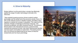 4. Drive to Maturity
Rostow defines it as the period when a society has effectively
applied the range of modern technology to the bulk of its
resources.
" Now regularly growing economy drives to extend modern
technology over the whole front of its economic activity. Some 10-
20% of the national income is steadily invested, permitting output
regularly to outstrip the increase in population. The make-up of the
economy changes unceasingly as technique improves, new
industries accelerate, and older industries level off. The economy
finds its place in the international economy: goods formerly
imported are produced at home; new import requirements develop,
and new export commodities to match them. The leading sectors
will in an economy be determined by the nature of resource
endowments and not only by technology
 