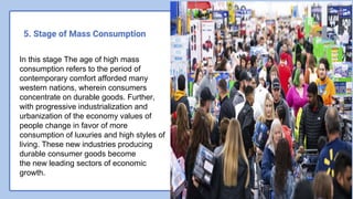 5. Stage of Mass Consumption
In this stage The age of high mass
consumption refers to the period of
contemporary comfort afforded many
western nations, wherein consumers
concentrate on durable goods. Further,
with progressive industrialization and
urbanization of the economy values of
people change in favor of more
consumption of luxuries and high styles of
living. These new industries producing
durable consumer goods become
the new leading sectors of economic
growth.
 
