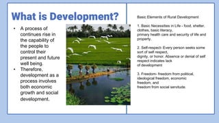 What is Development?
• A process of
continues rise in
the capability of
the people to
control their
present and future
well being.
• Therefore,
development as a
process involves
both economic
growth and social
development.
Basic Elements of Rural Development
1. Basic Necessities in Life - food, shelter,
clothes, basic literacy,
primary health care and security of life and
property.
2. Self-respect- Every person seeks some
sort of self respect,
dignity, or honor. Absence or denial of self
respect indicates lack
of development
3. Freedom- freedom from political,
ideological freedom, economic
freedom, and
freedom from social servitude.
 