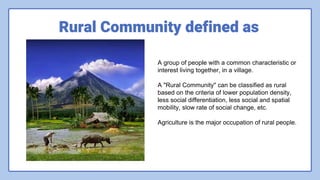Rural Community defined as
A group of people with a common characteristic or
interest living together, in a village.
A "Rural Community" can be classified as rural
based on the criteria of lower population density,
less social differentiation, less social and spatial
mobility, slow rate of social change, etc.
Agriculture is the major occupation of rural people.
 