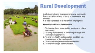 Rural Development
is all about bringing change among rural community
from the traditional way of living to progressive way
of living.
It is also expressed as a movement for progress.
Objectives of Rural Development
1. To develop farm, home, public service and village
community.
2. To bring improvement in producing of crops and
animals living condition.
3. To improve health and education condition etc.
improvement of the rural people.
4. To improve villagers with their own efforts.
5. To improve village communication.
 