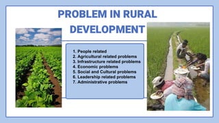 1. People related
2. Agricultural related problems
3. Infrastructure related problems
4. Economic problems
5. Social and Cultural problems
6. Leadership related problems
7. Administrative problems
PROBLEM IN RURAL
DEVELOPMENT
 