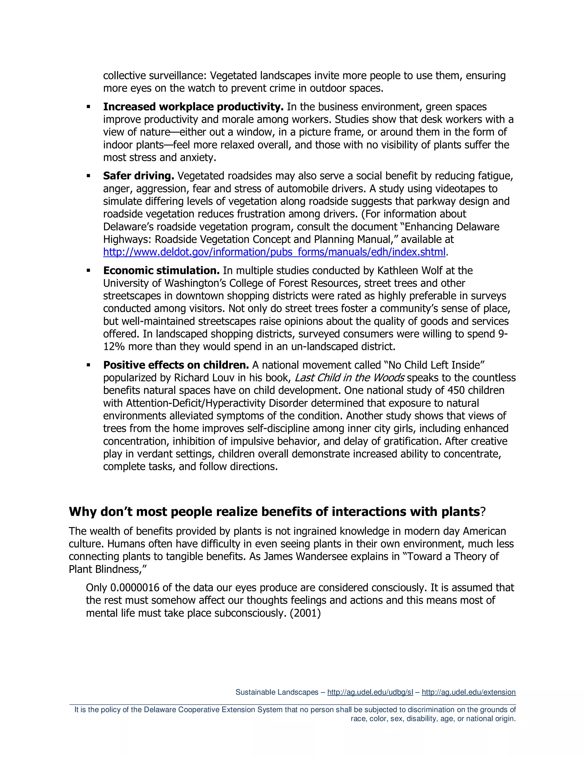 collective surveillance: Vegetated landscapes invite more people to use them, ensuring
          more eyes on the watch to prevent crime in outdoor spaces.
          Increased workplace productivity. In the business environment, green spaces
          improve productivity and morale among workers. Studies show that desk workers with a
          view of nature—either out a window, in a picture frame, or around them in the form of
          indoor plants—feel more relaxed overall, and those with no visibility of plants suffer the
          most stress and anxiety.
          Safer driving. Vegetated roadsides may also serve a social benefit by reducing fatigue,
          anger, aggression, fear and stress of automobile drivers. A study using videotapes to
          simulate differing levels of vegetation along roadside suggests that parkway design and
          roadside vegetation reduces frustration among drivers. (For information about
          Delaware’s roadside vegetation program, consult the document “Enhancing Delaware
          Highways: Roadside Vegetation Concept and Planning Manual,” available at
          http://www.deldot.gov/information/pubs_forms/manuals/edh/index.shtml.
          Economic stimulation. In multiple studies conducted by Kathleen Wolf at the
          University of Washington’s College of Forest Resources, street trees and other
          streetscapes in downtown shopping districts were rated as highly preferable in surveys
          conducted among visitors. Not only do street trees foster a community’s sense of place,
          but well-maintained streetscapes raise opinions about the quality of goods and services
          offered. In landscaped shopping districts, surveyed consumers were willing to spend 9-
          12% more than they would spend in an un-landscaped district.
          Positive effects on children. A national movement called “No Child Left Inside”
          popularized by Richard Louv in his book, Last Child in the Woods speaks to the countless
          benefits natural spaces have on child development. One national study of 450 children
          with Attention-Deficit/Hyperactivity Disorder determined that exposure to natural
          environments alleviated symptoms of the condition. Another study shows that views of
          trees from the home improves self-discipline among inner city girls, including enhanced
          concentration, inhibition of impulsive behavior, and delay of gratification. After creative
          play in verdant settings, children overall demonstrate increased ability to concentrate,
          complete tasks, and follow directions.



Why don’t most people realize benefits of interactions with plants?
The wealth of benefits provided by plants is not ingrained knowledge in modern day American
culture. Humans often have difficulty in even seeing plants in their own environment, much less
connecting plants to tangible benefits. As James Wandersee explains in “Toward a Theory of
Plant Blindness,”
     Only 0.0000016 of the data our eyes produce are considered consciously. It is assumed that
     the rest must somehow affect our thoughts feelings and actions and this means most of
     mental life must take place subconsciously. (2001)




                                                  Sustainable Landscapes – http://ag.udel.edu/udbg/sl – http://ag.udel.edu/extension
_________________________________________________________________________________________________________
 It is the policy of the Delaware Cooperative Extension System that no person shall be subjected to discrimination on the grounds of
                                                                                   race, color, sex, disability, age, or national origin.
 