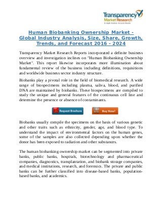Human Biobanking Ownership Market -
Global Industry Analysis, Size, Share, Growth,
Trends, and Forecast 2016 - 2024
Transparency Market Research Reports incorporated a definite business
overview and investigation inclines on "Human Biobanking Ownership
Market". This report likewise incorporates more illumination about
fundamental review of the business including definitions, requisitions
and worldwide business sector industry structure.
Biobanks play a pivotal role in the field of biomedical research. A wide
range of biospecimens including plasma, saliva, blood, and purified
DNA are maintained by biobanks. These biospecimens are compiled to
study the unique and general features of the continuous cell line and
determine the presence or absence of contaminants.
Biobanks usually compile the specimens on the basis of various genetic
and other traits such as ethnicity, gender, age, and blood type. To
understand the impact of environmental factors on the human genes,
some of the samples are also collected depending upon whether the
donor has been exposed to radiation and other substances.
The human biobanking ownership market can be segmented into private
banks, public banks, hospitals, biotechnology and pharmaceutical
companies, diagnostics, transplantation, and biobank storage companies,
and medical institutions, research, and forensics. The private and public
banks can be further classified into disease-based banks, population-
based banks, and academics.
 