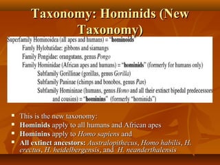 Taxonomy: Hominids (New
Taxonomy)






This is the new taxonomy:
Hominids apply to all humans and African apes
Hominins apply to Homo sapiens and
All extinct ancestors: Australopithecus, Homo habilis, H.
erectus, H. heidelbergensis, and H. neanderthalensis

 