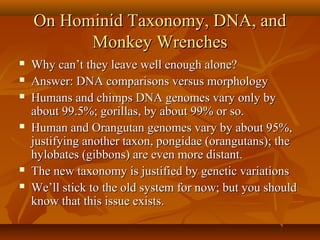 On Hominid Taxonomy, DNA, and
Monkey Wrenches









Why can’t they leave well enough alone?
Answer: DNA comparisons versus morphology
Humans and chimps DNA genomes vary only by
about 99.5%; gorillas, by about 99% or so.
Human and Orangutan genomes vary by about 95%,
justifying another taxon, pongidae (orangutans); the
hylobates (gibbons) are even more distant.
The new taxonomy is justified by genetic variations
We’ll stick to the old system for now; but you should
know that this issue exists.

 