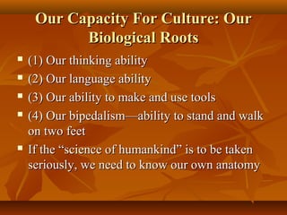 Our Capacity For Culture: Our
Biological Roots







(1) Our thinking ability
(2) Our language ability
(3) Our ability to make and use tools
(4) Our bipedalism—ability to stand and walk
on two feet
If the “science of humankind” is to be taken
seriously, we need to know our own anatomy

 