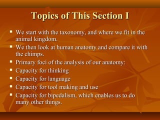 Topics of This Section I










We start with the taxonomy, and where we fit in the
animal kingdom.
We then look at human anatomy and compare it with
the chimps.
Primary foci of the analysis of our anatomy:
Capacity for thinking
Capacity for language
Capacity for tool making and use
Capacity for bipedalism, which enables us to do
many other things.

 